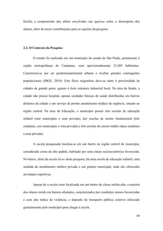64
facilita a compreensão dos afetos envolvidos nas queixas sobre o desrespeito dos
alunos, além de trazer contribuições para os sujeitos da pesquisa.
2.2. O Contexto da Pesquisa
O estudo foi realizado em um município do estado de São Paulo, pertencente à
região metropolitana de Campinas, com aproximadamente 21.085 habitantes.
Caracteriza-se por ser predominantemente urbano e receber grandes contingentes
populacionais (IBGE, 2010). Este fluxo migratório deve-se tanto à proximidade de
cidades de grande porte, quanto à forte estrutura industrial local. Na área da Saúde, a
cidade não possui hospital, apenas unidades básicas de saúde distribuídas em bairros
distintos da cidade e um serviço de pronto atendimento médico de urgência, situado na
região central. Na área da Educação, o município possui oito escolas de educação
infantil (sete municipais e uma privada), dez escolas de ensino fundamental (três
estaduais, seis municipais e uma privada) e três escolas de ensino médio (duas estaduais
e uma privada).
A escola pesquisada localiza-se em um bairro na região central do município,
considerado como de alto padrão, habitado por uma classe socioeconômica favorecida.
No bairro, além da escola lócus desta pesquisa, há uma escola de educação infantil, uma
unidade de atendimento médico privada e um ginásio municipal, onde são oferecidas
atividades esportivas.
Apesar de a escola estar localizada em um bairro de classe média-alta, a maioria
dos alunos reside em bairros afastados, caracterizados por condições menos favorecidas
e com alto índice de violência, e depende do transporte público coletivo oferecido
gratuitamente pelo município para chegar à escola.
 