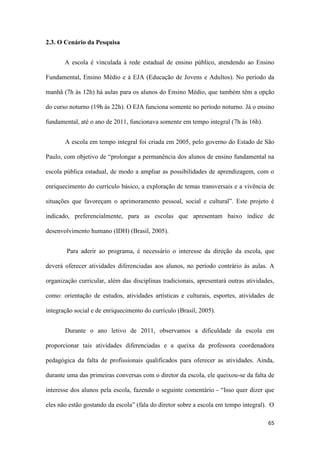 65
2.3. O Cenário da Pesquisa
A escola é vinculada à rede estadual de ensino público, atendendo ao Ensino
Fundamental, Ensino Médio e à EJA (Educação de Jovens e Adultos). No período da
manhã (7h às 12h) há aulas para os alunos do Ensino Médio, que também têm a opção
do curso noturno (19h às 22h). O EJA funciona somente no período noturno. Já o ensino
fundamental, até o ano de 2011, funcionava somente em tempo integral (7h às 16h).
A escola em tempo integral foi criada em 2005, pelo governo do Estado de São
Paulo, com objetivo de “prolongar a permanência dos alunos de ensino fundamental na
escola pública estadual, de modo a ampliar as possibilidades de aprendizagem, com o
enriquecimento do currículo básico, a exploração de temas transversais e a vivência de
situações que favoreçam o aprimoramento pessoal, social e cultural”. Este projeto é
indicado, preferencialmente, para as escolas que apresentam baixo índice de
desenvolvimento humano (IDH) (Brasil, 2005).
Para aderir ao programa, é necessário o interesse da direção da escola, que
deverá oferecer atividades diferenciadas aos alunos, no período contrário às aulas. A
organização curricular, além das disciplinas tradicionais, apresentará outras atividades,
como: orientação de estudos, atividades artísticas e culturais, esportes, atividades de
integração social e de enriquecimento do currículo (Brasil, 2005).
Durante o ano letivo de 2011, observamos a dificuldade da escola em
proporcionar tais atividades diferenciadas e a queixa da professora coordenadora
pedagógica da falta de profissionais qualificados para oferecer as atividades. Ainda,
durante uma das primeiras conversas com o diretor da escola, ele queixou-se da falta de
interesse dos alunos pela escola, fazendo o seguinte comentário - “Isso quer dizer que
eles não estão gostando da escola” (fala do diretor sobre a escola em tempo integral). O
 