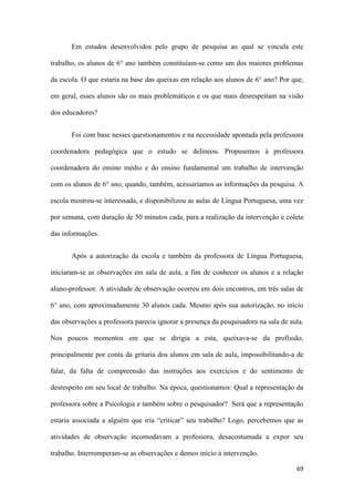69
Em estudos desenvolvidos pelo grupo de pesquisa ao qual se vincula este
trabalho, os alunos de 6° ano também constituíam-se como um dos maiores problemas
da escola. O que estaria na base das queixas em relação aos alunos de 6° ano? Por que,
em geral, esses alunos são os mais problemáticos e os que mais desrespeitam na visão
dos educadores?
Foi com base nesses questionamentos e na necessidade apontada pela professora
coordenadora pedagógica que o estudo se delineou. Propusemos à professora
coordenadora do ensino médio e do ensino fundamental um trabalho de intervenção
com os alunos de 6° ano, quando, também, acessaríamos as informações da pesquisa. A
escola mostrou-se interessada, e disponibilizou as aulas de Língua Portuguesa, uma vez
por semana, com duração de 50 minutos cada, para a realização da intervenção e coleta
das informações.
Após a autorização da escola e também da professora de Língua Portuguesa,
iniciaram-se as observações em sala de aula, a fim de conhecer os alunos e a relação
aluno-professor. A atividade de observação ocorreu em dois encontros, em três salas de
6° ano, com aproximadamente 30 alunos cada. Mesmo após sua autorização, no início
das observações a professora parecia ignorar a presença da pesquisadora na sala de aula.
Nos poucos momentos em que se dirigia a esta, queixava-se da profissão,
principalmente por conta da gritaria dos alunos em sala de aula, impossibilitando-a de
falar, da falta de compreensão das instruções aos exercícios e do sentimento de
desrespeito em seu local de trabalho. Na época, questionamos: Qual a representação da
professora sobre a Psicologia e também sobre o pesquisador? Será que a representação
estaria associada a alguém que iria “criticar” seu trabalho? Logo, percebemos que as
atividades de observação incomodavam a professora, desacostumada a expor seu
trabalho. Interromperam-se as observações e demos início à intervenção.
 