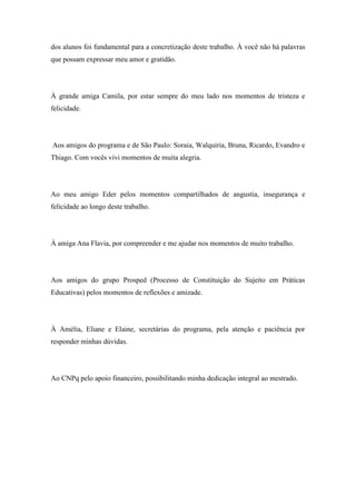 7
dos alunos foi fundamental para a concretização deste trabalho. À você não há palavras
que possam expressar meu amor e gratidão.
À grande amiga Camila, por estar sempre do meu lado nos momentos de tristeza e
felicidade.
Aos amigos do programa e de São Paulo: Soraia, Walquiria, Bruna, Ricardo, Evandro e
Thiago. Com vocês vivi momentos de muita alegria.
Ao meu amigo Eder pelos momentos compartilhados de angustia, insegurança e
felicidade ao longo deste trabalho.
À amiga Ana Flavia, por compreender e me ajudar nos momentos de muito trabalho.
Aos amigos do grupo Prosped (Processo de Constituição do Sujeito em Práticas
Educativas) pelos momentos de reflexões e amizade.
À Amélia, Eliane e Elaine, secretárias do programa, pela atenção e paciência por
responder minhas dúvidas.
Ao CNPq pelo apoio financeiro, possibilitando minha dedicação integral ao mestrado.
 