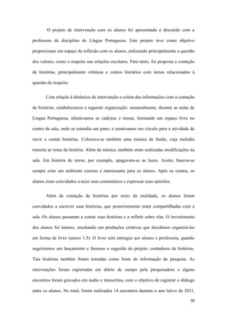 70
O projeto de intervenção com os alunos foi apresentado e discutido com a
professora da disciplina de Língua Portuguesa. Este projeto teve como objetivo
proporcionar um espaço de reflexão com os alunos, enfocando principalmente a questão
dos valores, como o respeito nas relações escolares. Para tanto, foi proposta a contação
de histórias, principalmente crônicas e contos literários com temas relacionados à
questão do respeito.
Com relação à dinâmica da intervenção e coleta das informações com a contação
de histórias, estabelecemos a seguinte organização: semanalmente, durante as aulas de
Língua Portuguesa, afastávamos as cadeiras e mesas, formando um espaço livre no
centro da sala, onde se estendia um pano, e sentávamos em círculo para a atividade de
ouvir e contar histórias. Colocava-se também uma música de fundo, cuja melodia
remetia ao tema da história. Além da música, também eram realizadas modificações na
sala. Em história de terror, por exemplo, apagavam-se as luzes. Assim, buscou-se
sempre criar um ambiente curioso e interessante para os alunos. Após os contos, os
alunos eram convidados a tecer seus comentários e expressar suas opiniões.
Além da contação de histórias por meio da oralidade, os alunos foram
convidados a escrever suas histórias, que posteriormente eram compartilhadas com a
sala. Os alunos passaram a contar suas histórias e a refletir sobre elas. O investimento
dos alunos foi intenso, resultando em produções criativas que decidimos organizá-las
em forma de livro (anexo 1.5). O livro será entregue aos alunos e professora, quando
sugeriremos um lançamento e faremos a sugestão do projeto: contadores de histórias.
Tais histórias também foram tomadas como fonte de informação da pesquisa. As
intervenções foram registradas em diário de campo pela pesquisadora e alguns
encontros foram gravados em áudio e transcritos, com o objetivo de registrar o diálogo
entre os alunos. No total, foram realizados 14 encontros durante o ano letivo de 2011,
 