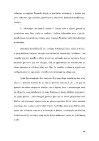 74
diferentes perspectivas, buscando acessar as coerências, contradições e tensões que
estão na base da lógica dialética, coerente com o fundamento do materialismo histórico-
dialético.
As observações do cenário escolar e contato com a equipe gestora se
constituíram uma forma ampla de conhecer e coletar informações sobre a escola,
possibilitando problematizar o tema de nossa pesquisa. As demais fontes delimitaram as
informações.
Outra fonte de informações foi a contação de histórias com os alunos de 6° ano,
o que possibilitou observar a interação entre os alunos e também com a professora. No
segundo semestre, quando os alunos já estavam habituados com os encontros, foram
realizadas gravações dos seus diálogos, além de apresentação das mesmas para os
alunos discutirem e refletirem sobre suas falas. Ao ouvi-las, os alunos e a professora
configuraram novos significados e sentidos sobre a interação na sala de aula.
Ainda, foram realizados dois momentos de construção de histórias escritas pelos
alunos. O primeiro momento foi ao final do primeiro semestre de 2011, em que foi
proposto aos alunos escreverem histórias, com o objetivo de se expressarem por meio
da fala escrita e que trabalhassem em grupo. Para isso, os alunos dividiram-se em grupo
de quatro pessoas. Como instrução, pediu-se para que os alunos produzissem uma
história, não oferecendo nenhum tema ou gênero específico. Havia vários materiais
disponíveis para os alunos, como folhas brancas e coloridas, tintas, colas, brilhos, entre
outros para utilizarem na escrita e na ilustração da história. A construção das histórias
realizou-se em três encontros, sendo que no último, cada grupo contou sua história para
a sala.
 