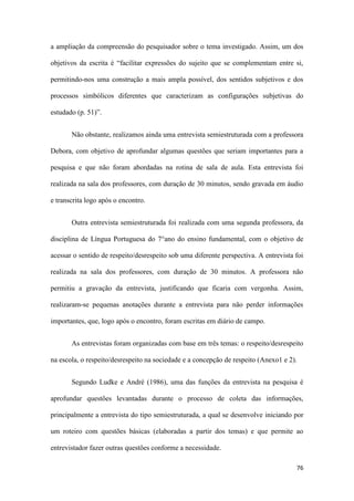 76
a ampliação da compreensão do pesquisador sobre o tema investigado. Assim, um dos
objetivos da escrita é “facilitar expressões do sujeito que se complementam entre si,
permitindo-nos uma construção a mais ampla possível, dos sentidos subjetivos e dos
processos simbólicos diferentes que caracterizam as configurações subjetivas do
estudado (p. 51)”.
Não obstante, realizamos ainda uma entrevista semiestruturada com a professora
Debora, com objetivo de aprofundar algumas questões que seriam importantes para a
pesquisa e que não foram abordadas na rotina de sala de aula. Esta entrevista foi
realizada na sala dos professores, com duração de 30 minutos, sendo gravada em áudio
e transcrita logo após o encontro.
Outra entrevista semiestruturada foi realizada com uma segunda professora, da
disciplina de Língua Portuguesa do 7°ano do ensino fundamental, com o objetivo de
acessar o sentido de respeito/desrespeito sob uma diferente perspectiva. A entrevista foi
realizada na sala dos professores, com duração de 30 minutos. A professora não
permitiu a gravação da entrevista, justificando que ficaria com vergonha. Assim,
realizaram-se pequenas anotações durante a entrevista para não perder informações
importantes, que, logo após o encontro, foram escritas em diário de campo.
As entrevistas foram organizadas com base em três temas: o respeito/desrespeito
na escola, o respeito/desrespeito na sociedade e a concepção de respeito (Anexo1 e 2).
Segundo Ludke e André (1986), uma das funções da entrevista na pesquisa é
aprofundar questões levantadas durante o processo de coleta das informações,
principalmente a entrevista do tipo semiestruturada, a qual se desenvolve iniciando por
um roteiro com questões básicas (elaboradas a partir dos temas) e que permite ao
entrevistador fazer outras questões conforme a necessidade.
 