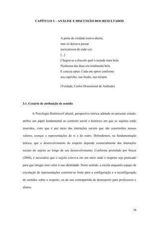 79
CAPÍTULO 3 – ANÁLISE E DISCUSSÃO DOS RESULTADOS
A porta da verdade estava aberta,
mas só deixava passar
meia pessoa de cada vez.
[...]
Chegou-se a discutir qual a metade mais bela.
Nenhuma das duas era totalmente bela.
E carecia optar. Cada um optou conforme
seu capricho, sua ilusão, sua miopia.
(Verdade, Carlos Drummond de Andrade)
3.1. Cenário de atribuição de sentido
A Psicologia Histórico-Cultural, perspectiva teórica adotada no presente estudo,
atribui um papel fundamental ao contexto social e histórico em que os sujeitos estão
inseridos, visto que é por meio das interações sociais que são construídos nossos
valores, crenças e representações de si e do outro. Defendemos, na fundamentação
teórica, que o desenvolvimento do respeito depende essencialmente das interações
sociais do sujeito ao longo de seu desenvolvimento. Conforme postulado por Souza
(2004), é necessário que o sujeito conviva em um meio onde o respeito seja praticado
para que integre esse valor à sua identidade. Neste sentido, a escola enquanto espaço de
circulação de representações constitui-se fonte para a configuração e a reconfiguração
de sentidos sobre o respeito, ou de sua contrapartida de desrespeito para professores e
alunos.
 