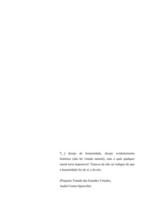 8
ª[...] desejo de humanidade, desejo evidentemente
histórico (não há virtude natural), sem o qual qualquer
moral seria impossível. Trata-se de não ser indigno do que
a humanidade fez de si, e de nós.
(Pequeno Tratado das Grandes Virtudes,
André Comte-Sponville)
 
