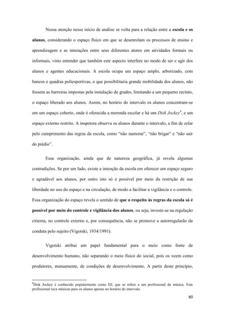 80
Nossa atenção nesse início de análise se volta para a relação entre a escola e os
alunos, considerando o espaço físico em que se desenrolam os processos de ensino e
aprendizagem e as interações entre seus diferentes atores em atividades formais ou
informais, visto entender que também este aspecto interfere no modo de ser e agir dos
alunos e agentes educacionais. A escola ocupa um espaço amplo, arborizado, com
bancos e quadras poliesportivas, o que possibilitaria grande mobilidade dos alunos, não
fossem as barreiras impostas pela instalação de grades, limitando a um pequeno recinto,
o espaço liberado aos alunos. Assim, no horário do intervalo os alunos concentram-se
em um espaço coberto, onde é oferecida a merenda escolar e há um Disk Jockey8
, e um
espaço externo restrito. A inspetora observa os alunos durante o intervalo, a fim de zelar
pelo cumprimento das regras da escola, como “não namorar”, “não brigar” e “não sair
do prédio”.
Essa organização, ainda que de natureza geográfica, já revela algumas
contradições. Se por um lado, existe a intenção da escola em oferecer um espaço seguro
e agradável aos alunos, por outro isto só é possível por meio da restrição de sua
liberdade no uso do espaço e na circulação, de modo a facilitar a vigilância e o controle.
Essa organização do espaço revela o sentido de que o respeito às regras da escola só é
possível por meio do controle e vigilância dos alunos, ou seja, investe-se na regulação
externa, no controle externo e, por consequência, não se promove a autorregularão da
conduta pelo sujeito (Vigotski, 1934/1991).
Vigotski atribui um papel fundamental para o meio como fonte de
desenvolvimento humano, não separando o meio físico do social, pois os veem como
produtores, mutuamente, de condições de desenvolvimento. A partir deste princípio,
8
Disk Jockey é conhecido popularmente como DJ, que se refere a um profissional da música. Este
profissional toca músicas para os alunos apenas no horário do intervalo.
 
