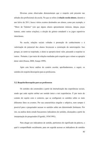 82
Diversas cenas observadas demonstraram que o respeito está presente nas
atitudes dos profissionais da escola. No que se refere à relação escola-alunos, durante o
ano letivo de 2011, houve vários eventos destinados aos alunos, como por exemplo, o
“Show de Talentos” (em que alguns alunos apresentaram músicas, danças, peças
teatrais, entre outras criações), a eleição do grêmio estudantil e os jogos esportivos
interclasses.
Na escola, relações sociais voltadas à promoção do conhecimento e à
valorização do potencial dos alunos favorecem a construção do autorrespeito. Isso
porque, ao sentir-se respeitado, o aluno se apropria deste valor, passando a respeitar os
outros. Portanto, é por meio de relações mediadas pelo respeito que o aluno se apropria
deste valor (Souza, 2004; Araujo 1999).
Após esta breve análise do cenário escolar, aprofundaremos, a seguir, os
sentidos do respeito/desrespeito para as professoras.
3.2. Respeito/desrespeito para as professoras
Os sentidos são construídos a partir da internalização das experiências sociais,
sendo que cada sujeito atribui um sentido único a tais experiências. É por meio do
contato do sujeito com o contexto, que se configuram os sentidos sobre os mais
diferentes fatos ou eventos. Por sua característica singular e subjetiva, nem sempre é
possível para o pesquisador acessar os sentidos sobre um determinado fenômeno. Por
isto, na análise deste estudo buscaremos indicadores de sentidos, alcançados a partir da
interpretação do pesquisador (Vigotski, 1934/1991).
Para chegar aos indicadores de sentido, partiremos do significado da palavra, o
qual é compartilhado socialmente, para em seguida acessar os indicadores de sentidos
 