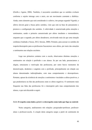 83
(Ozella e Aguiar, 2006). Também, é necessário considerar que os sentidos evoluem
conforme o sujeito interage com o meio, em um movimento constante e dialético.
Ainda, outro elemento que será considerado é o afetivo, isto porque segundo Vigotski, o
afetivo deverá guiar a busca pelos sentidos, visto que está na base do pensamento e
promove a configuração dos sentidos. A afetividade é caracterizada pelas emoções e
sentimentos, sendo o primeiro caracterizado por afetos imediatos e momentâneos,
enquanto que o segundo, por afetos duradouros, envolvendo mais do que uma situação
cotidiana (Andrada e Souza, 2012, Sawaia, 2000). Portanto, para acessar os sentidos do
respeito/desrespeito para as professoras buscaremos seus afetos, por meio das emoções
e sentimentos nas relações escolares.
Logo nos primeiros contatos com a escola, observamos distintas emoções e
sentimentos em relação à profissão e aos alunos. Se por um lado, presenciamos a
alegria, entusiasmo e motivação das professoras, por outro houve momentos de
desmotivação, desânimo e angústia com a profissão, principalmente em relação aos
alunos denominados indisciplinados, com mau comportamento e desrespeitosos.
Portanto, apesar da existência de emoções e sentimentos vinculados a afetos positivos, o
que predominava na fala das professoras eram os afetos negativos. O sentimento mais
frequente nas falas das professoras foi o desrespeito pelo mau comportamento dos
alunos, o que será discutido a seguir.
3.2.1. O respeito como dado a priori e o desrespeito como tudo que foge ao controle
Nesta categoria, analisaremos três relações: pesquisador-professor, professor-
aluno e professor-escola. A criação desta categoria surgiu a partir do sentimento de
 