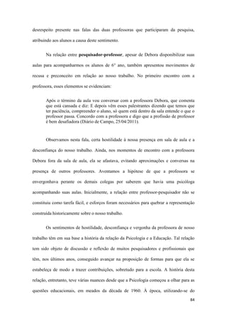 84
desrespeito presente nas falas das duas professoras que participaram da pesquisa,
atribuindo aos alunos a causa deste sentimento.
Na relação entre pesquisador-professor, apesar de Debora disponibilizar suas
aulas para acompanharmos os alunos de 6° ano, também apresentou movimentos de
recusa e preconceito em relação ao nosso trabalho. No primeiro encontro com a
professora, esses elementos se evidenciam:
Após o término da aula vou conversar com a professora Debora, que comenta
que está cansada e diz: E depois vêm esses palestrantes dizendo que temos que
ter paciência, compreender o aluno, só quem está dentro da sala entende o que o
professor passa. Concordo com a professora e digo que a profissão de professor
é bem desafiadora (Diário de Campo, 25/04/2011).
Observamos nesta fala, certa hostilidade à nossa presença em sala de aula e a
desconfiança do nosso trabalho. Ainda, nos momentos de encontro com a professora
Debora fora da sala de aula, ela se afastava, evitando aproximações e conversas na
presença de outros professores. Aventamos a hipótese de que a professora se
envergonhava perante os demais colegas por saberem que havia uma psicóloga
acompanhando suas aulas. Inicialmente, a relação entre professor-pesquisador não se
constituiu como tarefa fácil, e esforços foram necessários para quebrar a representação
construída historicamente sobre o nosso trabalho.
Os sentimentos de hostilidade, desconfiança e vergonha da professora de nosso
trabalho têm em sua base a história da relação da Psicologia e a Educação. Tal relação
tem sido objeto de discussão e reflexão de muitos pesquisadores e profissionais que
têm, nos últimos anos, conseguido avançar na proposição de formas para que ela se
estabeleça de modo a trazer contribuições, sobretudo para a escola. A história desta
relação, entretanto, teve várias nuances desde que a Psicologia começou a olhar para as
questões educacionais, em meados da década de 1960. À época, utilizando-se do
 