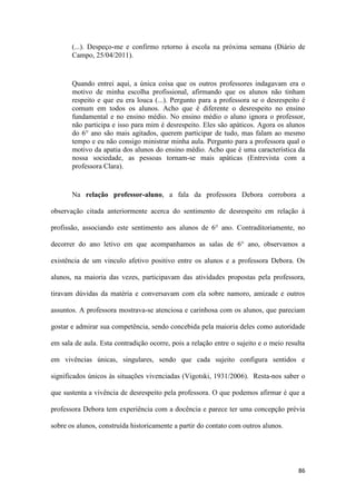 86
(...). Despeço-me e confirmo retorno à escola na próxima semana (Diário de
Campo, 25/04/2011).
Quando entrei aqui, a única coisa que os outros professores indagavam era o
motivo de minha escolha profissional, afirmando que os alunos não tinham
respeito e que eu era louca (...). Pergunto para a professora se o desrespeito é
comum em todos os alunos. Acho que é diferente o desrespeito no ensino
fundamental e no ensino médio. No ensino médio o aluno ignora o professor,
não participa e isso para mim é desrespeito. Eles são apáticos. Agora os alunos
do 6° ano são mais agitados, querem participar de tudo, mas falam ao mesmo
tempo e eu não consigo ministrar minha aula. Pergunto para a professora qual o
motivo da apatia dos alunos do ensino médio. Acho que é uma característica da
nossa sociedade, as pessoas tornam-se mais apáticas (Entrevista com a
professora Clara).
Na relação professor-aluno, a fala da professora Debora corrobora a
observação citada anteriormente acerca do sentimento de desrespeito em relação à
profissão, associando este sentimento aos alunos de 6° ano. Contraditoriamente, no
decorrer do ano letivo em que acompanhamos as salas de 6° ano, observamos a
existência de um vinculo afetivo positivo entre os alunos e a professora Debora. Os
alunos, na maioria das vezes, participavam das atividades propostas pela professora,
tiravam dúvidas da matéria e conversavam com ela sobre namoro, amizade e outros
assuntos. A professora mostrava-se atenciosa e carinhosa com os alunos, que pareciam
gostar e admirar sua competência, sendo concebida pela maioria deles como autoridade
em sala de aula. Esta contradição ocorre, pois a relação entre o sujeito e o meio resulta
em vivências únicas, singulares, sendo que cada sujeito configura sentidos e
significados únicos às situações vivenciadas (Vigotski, 1931/2006). Resta-nos saber o
que sustenta a vivência de desrespeito pela professora. O que podemos afirmar é que a
professora Debora tem experiência com a docência e parece ter uma concepção prévia
sobre os alunos, construída historicamente a partir do contato com outros alunos.
 
