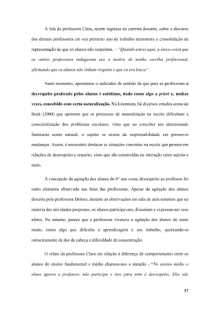 87
A fala da professora Clara, recém ingressa na carreira docente, sobre o discurso
dos demais professores em seu primeiro ano de trabalho demonstra a consolidação da
representação de que os alunos não respeitam. – “Quando entrei aqui, a única coisa que
os outros professores indagavam era o motivo de minha escolha profissional,
afirmando que os alunos não tinham respeito e que eu era louca”.
Neste momento, apontamos o indicador de sentido de que para as professoras o
desrespeito praticado pelos alunos é cotidiano, dado como algo a priori e, muitas
vezes, concebido com certa naturalização. Na Literatura, há diversos estudos como de
Bock (2004) que apontam que os processos de naturalização na escola dificultam a
conscientização dos problemas escolares, visto que ao conceber um determinado
fenômeno como natural, o sujeito se exime da responsabilidade em promover
mudanças. Assim, é necessário destacar as situações concretas na escola que promovem
relações de desrespeito e respeito, visto que são construídas na interação entre sujeito e
meio.
A concepção da agitação dos alunos de 6° ano como desrespeito ao professor foi
outro elemento observado nas falas das professoras. Apesar da agitação dos alunos
descrita pela professora Debora, durante as observações em sala de aula notamos que na
maioria das atividades propostas, os alunos participavam, discutiam e expressavam seus
afetos. No entanto, parece que a professora vivencia a agitação dos alunos de outro
modo, como algo que dificulta a aprendizagem e seu trabalho, queixando-se
rotineiramente de dor de cabeça e dificuldade de concentração.
O relato da professora Clara em relação à diferença de comportamento entre os
alunos do ensino fundamental e médio chamou-nos a atenção - “No ensino médio o
aluno ignora o professor, não participa e isso para mim é desrespeito. Eles são
 