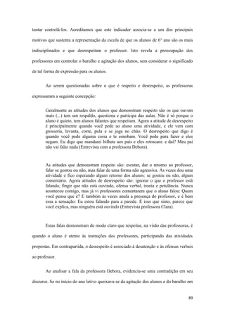 89
tentar controlá-los. Acreditamos que este indicador associa-se a um dos principais
motivos que sustenta a representação da escola de que os alunos de 6° ano são os mais
indisciplinados e que desrespeitam o professor. Isto revela a preocupação dos
professores em controlar o barulho e agitação dos alunos, sem considerar o significado
de tal forma de expressão para os alunos.
Ao serem questionadas sobre o que é respeito e desrespeito, as professoras
expressaram a seguinte concepção:
Geralmente as atitudes dos alunos que demonstram respeito são os que ouvem
mais (...) tem um respaldo, questiona e participa das aulas. Não é só porque o
aluno é quieto, tem alunos falantes que respeitam. Agora a atitude de desrespeito
é principalmente quando você pede ao aluno uma atividade, e ele vem com
grosseria, levanta, corre, pula e se joga no chão. O desrespeito que digo é
quando você pede alguma coisa e te esnobam. Você pede para fazer e eles
negam. Eu digo que mandarei bilhete aos pais e eles retrucam: e daí? Meu pai
não vai falar nada (Entrevista com a professora Debora).
As atitudes que demonstram respeito são: escutar, dar o retorno ao professor,
falar se gostou ou não, mas falar de uma forma não agressiva. Às vezes dou uma
atividade e fico esperando algum retorno dos alunos: se gostou ou não, algum
comentário. Agora atitudes de desrespeito são: ignorar o que o professor está
falando, fingir que não está ouvindo, ofensa verbal, ironia e petulância. Nunca
aconteceu comigo, mas já vi professores comentarem que o aluno falou: Quem
você pensa que é? E também às vezes anula a presença do professor, e é bem
essa a sensação: Eu estou falando para a parede. É isso que sinto, parece que
você explica, mas ninguém está ouvindo (Entrevista professora Clara).
Estas falas demonstram de modo claro que respeitar, na visão das professoras, é
quando o aluno é atento às instruções dos professores, participando das atividades
propostas. Em contrapartida, o desrespeito é associado à desatenção e às ofensas verbais
ao professor.
Ao analisar a fala da professora Debora, evidencia-se uma contradição em seu
discurso. Se no início do ano letivo queixava-se da agitação dos alunos e do barulho em
 