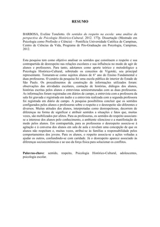 9
RESUMO
BARBOSA, Eveline Tonelotto. Os sentidos do respeito na escola: uma análise da
perspectiva da Psicologia Histórico-Cultural. 2012. 177p. Dissertação (Mestrado em
Psicologia como Profissão e Ciência) – Pontifícia Universidade Católica de Campinas,
Centro de Ciências da Vida, Programa de Pós-Graduação em Psicologia, Campinas,
2012.
Esta pesquisa tem como objetivo analisar os sentidos que constituem o respeito e sua
contrapartida de desrespeito nas relações escolares e sua influência no modo de agir de
alunos e professores. Para tanto, adotamos como aporte teórico e metodológico a
Psicologia Histórico-Cultural, sobretudo os conceitos de Vigotski, seu principal
representante. Tomaram-se como sujeitos alunos de 6° ano do Ensino Fundamental e
duas professoras. O cenário da pesquisa foi uma escola pública do interior do Estado de
São Paulo. Os procedimentos de construção de informações utilizados foram:
observações das atividades escolares, contação de histórias, diálogos dos alunos,
histórias escritas pelos alunos e entrevistas semiestruturadas com as duas professoras.
As informações foram registradas em diários de campo, a entrevista com a professora da
sala foi gravada e registrada em áudio e a entrevista realizada com a segunda professora
foi registrada em diário de campo. A pesquisa possibilitou concluir que os sentidos
configurados pelos alunos e professoras sobre o respeito e o desrespeito são diferentes e
diversos. Muitas atitudes dos alunos, interpretadas como desrespeitosas, decorrem de
diferenças na forma de significar e atribuir sentidos a situações e fatos que, muitas
vezes, são mobilizados por afetos. Para as professoras, os sentidos do respeito associam-
se a interesse dos alunos pelo conhecimento, a ambiente silencioso e a manifestação de
medo pelos alunos. Em contrapartida, para as professoras o desrespeito associa-se à
agitação e à conversa dos alunos em sala de aula e revelam uma concepção de que os
alunos não respeitam e, muitas vezes, atribui-se às famílias a responsabilidade pelos
comportamentos dos jovens. Para os alunos, o respeito associa-se a ações voltadas a
ajudar os outros, confundindo-se com caridade. Já o desrespeito aparece associado às
diferenças socioeconômicas e ao uso da força física para solucionar os conflitos.
Palavras-chave: sentido, respeito, Psicologia Histórico-Cultural, adolescentes,
psicologia escolar.
 