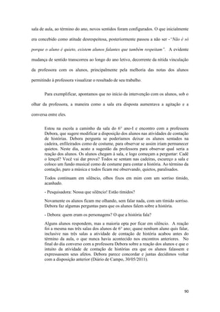 90
sala de aula, ao término do ano, novos sentidos foram configurados. O que inicialmente
era concebido como atitude desrespeitosa, posteriormente passou a não ser -“Não é só
porque o aluno é quieto, existem alunos falantes que também respeitam”. A evidente
mudança de sentido transcorreu ao longo do ano letivo, decorrente da nítida vinculação
da professora com os alunos, principalmente pela melhoria das notas dos alunos
permitindo à professora visualizar o resultado de seu trabalho.
Para exemplificar, apontamos que no início da intervenção com os alunos, sob o
olhar da professora, a maneira como a sala era disposta aumentava a agitação e a
conversa entre eles.
Estou na escola a caminho da sala do 6° ano-I e encontro com a professora
Debora, que sugere modificar a disposição dos alunos nas atividades de contação
de histórias. Debora pergunta se poderíamos deixar os alunos sentados na
cadeira, enfileirados como de costume, para observar se assim iriam permanecer
quietos. Neste dia, acato a sugestão da professora para observar qual seria a
reação dos alunos. Os alunos chegam à sala, e logo começam a perguntar: Cadê
o lençol? Você vai dar prova? Todos se sentam nas cadeiras, escureço a sala e
coloco um fundo musical como de costume para contar a história. Ao término da
contação, paro a música e todos ficam me observando, quietos, paralisados.
Todos continuam em silêncio, olhos fixos em mim com um sorriso tímido,
acanhado.
- Pesquisadora: Nossa que silêncio! Estão tímidos?
Novamente os alunos ficam me olhando, sem falar nada, com um tímido sorriso.
Debora faz algumas perguntas para que os alunos falem sobre a história.
- Debora: quem eram os personagens? O que a história fala?
Alguns alunos respondem, mas a maioria opta por ficar em silêncio. A reação
foi a mesma nas três salas dos alunos de 6° ano; quase nenhum aluno quis falar,
inclusive nas três salas a atividade de contação de história acabou antes do
término da aula, o que nunca havia acontecido nos encontros anteriores. No
final do dia converso com a professora Debora sobre a reação dos alunos e que o
intuito da atividade de contação de histórias era que os alunos falassem e
expressassem seus afetos. Debora parece concordar e juntas decidimos voltar
com a disposição anterior (Diário de Campo, 30/05/2011).
 