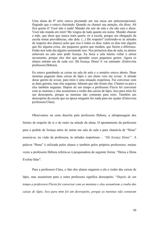 92
Uma aluna da 8ª série estava picotando em sua mesa um anticoncepcional,
fingindo que o estava cheirando. Quando eu chamei sua atenção, ela disse: Ah
fica quieta ô! Você não é nada! Mandei ela sair da sala e ela não saiu e disse:
Você não manda em mim! Me xingou de tudo quanto era nome. Mandei chamar
a mãe, que disse que nunca mais queria vir à escola, porque era obrigação da
escola tomar providências, não dela. (...) De respeito? (referindo-se às atitudes
de respeito dos alunos) acho que isso é todos os dias; todos os dias tem alguém
que faz alguma coisa, são pequenos gestos que mudam, que fazem a diferença.
Então tem todo dia alguém mostrando isso. Nos primeiros dias de aula, os alunos
entravam na sala sem pedir licença. Eu fazia a sala inteira voltar e entrar
novamente, porque eles têm que aprender esses pequenos gestos. Agora os
alunos entram um de cada vez: Dá licença, Dona! E vai entrando. (Entrevista
professora Debora).
Eu estava guardando as coisas na sala de aula e o armário estava aberto. Duas
meninas pegaram duas caixas de lápis e um aluno veio me avisar. A atitude
desse garoto de avisar, para mim é uma situação respeitosa. Fui conversar com
as duas garotas, mas elas negaram, falaram que não foram elas. Chamei os pais e
eles também negaram. Depois de um tempo a professora Flavia foi conversar
com as meninas e elas assumiram o roubo das caixas de lápis. Isso para mim foi
um desrespeito, porque as meninas não contaram para mim. Também um
desrespeito da escola que na época ninguém fez nada para me ajudar (Entrevista
professora Clara).
Observamos na cena descrita pela professora Debora, a ultrapassagem dos
limites de respeito de si e do outro na atitude da aluna. O apontamento da professora
para o pedido de licença antes de entrar em sala de aula e para chamá-la de “Dona”
associa-se, na visão da professora, às atitudes respeitosas – “Dá licença Dona!”. A
palavra “Dona” é utilizada pelos alunos e também pelos próprios professores; muitas
vezes a professora Debora referia-se à pesquisadora da seguinte forma: “Deixa a Dona
Eveline falar”.
Para a professora Clara, o fato dos alunos negarem a ela o roubo das caixas de
lápis, mas assumirem para a outra professora significa desrespeito. “Depois de um
tempo a professora Flavia foi conversar com as meninas e elas assumiram o roubo das
caixas de lápis. Isso para mim foi um desrespeito, porque as meninas não contaram
 