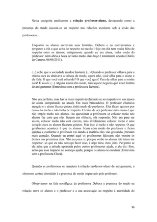 96
Nesta categoria analisamos a relação professor-aluno, destacando como a
presença do medo associa-se ao respeito nas relações escolares sob a visão das
professoras:
Enquanto os alunos escrevem suas histórias, Debora e eu conversamos e
pergunto a ela o que acha do respeito na escola: Hoje em dia tem muita falta de
respeito entre os alunos; antigamente quando eu era aluna, tinha medo do
professor, nem abria a boca de tanto medo, mas hoje é totalmente oposto (Diário
de Campo, 06/06/2011).
(...) acho que a sociedade mudou bastante (...) Quando o professor olhava para a
minha cara eu abaixava a cabeça de medo, agora não, você olha para o aluno e
ele fala: O que você está olhando? O que você quer? Para de olhar para a minha
cara! É assim. (...) Alguns ainda têm medo, tem aquele negócio que você lembra
de antigamente (Entrevista com a professora Debora).
Não era perfeito, mas havia mais respeito (referindo-se ao respeito em sua época
de aluna comparando ao atual). Era mais brincadeira. O professor chamava
atenção e o aluno ficava quieto, tinha medo do professor. Eles ficam quietos por
causa do medo e não tanto de respeito. O ruim de ser professor mais novo é que
não impõe medo nos alunos. Ao questionar a professora se colocar medo nos
alunos faz com que eles fiquem em silêncio, ela responde: Não era para ser
assim, colocar medo não está correto, mas infelizmente colocar medo é uma
solução para os alunos ficarem quietos. Mas isso é medo e não respeito. O que
geralmente acontece é que os alunos ficam com medo do professor e ficam
quietos e conforme o professor vai dando a matéria eles vão gostando, prestam
mais atenção. Quando eu entrei aqui os professores falavam: não mostre os
dentes nos primeiros dias. Não era para rir, porque senão os alunos não iriam me
respeitar, só que eu não consigo fazer isso, é algo meu, meu jeito. Pergunto se
ela acha que a atitude apontada pelos outros professores ajuda, e ela diz: Sim,
acho que esse impacto no começo ajuda, porque os alunos te escutam (Entrevista
com a professora Clara).
Quando as professoras se remetem à relação professor-aluno de antigamente, o
elemento central abordado é a presença do medo impactado pelo professor.
Observamos na fala nostálgica da professora Debora a presença do medo na
relação entre os alunos e o professor e a sua associação ao respeito à autoridade do
 