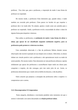 97
professor. Fica claro que, para a professora, a imposição do medo é uma forma do
professor ser respeitado.
Do mesmo modo, a professora Clara demonstra que, quando aluna, o medo
também era exercido pelo professor. Clara parece ter lucidez de que respeitar o
professor não é ter medo dele. No entanto, aponta o medo como um caminho para o
professor ser respeitado. Ainda, a professora revela a necessidade de afetar o aluno de
alguma forma para despertar o interesse.
Para ambas as professoras, o sentimento de medo é uma forma de afetar o
aluno, que apesar de ser classificado enquanto sentimento negativo, para as
professoras pode promover o interesse no aluno.
Uma contradição observada é o fato da professora Debora durante nossas
observações não recorrer à punição em sua relação com os alunos. Além disto, os alunos
tinham um vínculo positivo com a professora e não apresentavam receio ou medo de
serem punidos. Do mesmo modo, Clara demonstra ser uma professora afetuosa e aponta
nitidamente que apesar dos professores a aconselharem impor medo aos alunos para
conquistar o respeito, ela não consegue, pois tem outro jeito de ser. Assim, as
professoras demonstram que o medo está no âmbito do discurso, e não da prática.
Outro conceito que perpassa a concepção das professoras sobre o respeito é o
compromisso com o ensino.
3.2.3. Descompromisso X Compromisso
Nesta categoria, abordamos o movimento pendular entre momentos em que o
ensino é valorizado e em outros descartados na relação professor-aluno.
 