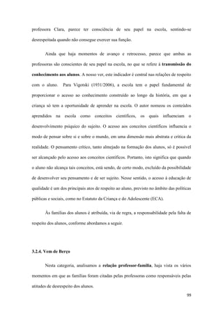 99
professora Clara, parece ter consciência de seu papel na escola, sentindo-se
desrespeitada quando não consegue exercer sua função.
Ainda que haja momentos de avanço e retrocesso, parece que ambas as
professoras são conscientes de seu papel na escola, no que se refere à transmissão do
conhecimento aos alunos. A nosso ver, este indicador é central nas relações de respeito
com o aluno. Para Vigotski (1931/2006), a escola tem o papel fundamental de
proporcionar o acesso ao conhecimento construído ao longo da história, em que a
criança só tem a oportunidade de aprender na escola. O autor nomeou os conteúdos
aprendidos na escola como conceitos científicos, os quais influenciam o
desenvolvimento psíquico do sujeito. O acesso aos conceitos científicos influencia o
modo de pensar sobre si e sobre o mundo, em uma dimensão mais abstrata e crítica da
realidade. O pensamento crítico, tanto almejado na formação dos alunos, só é possível
ser alcançado pelo acesso aos conceitos científicos. Portanto, isto significa que quando
o aluno não alcança tais conceitos, está sendo, de certo modo, excluído da possibilidade
de desenvolver seu pensamento e de ser sujeito. Nesse sentido, o acesso à educação de
qualidade é um dos principais atos de respeito ao aluno, previsto no âmbito das políticas
públicas e sociais, como no Estatuto da Criança e do Adolescente (ECA).
Às famílias dos alunos é atribuída, via de regra, a responsabilidade pela falta de
respeito dos alunos, conforme abordamos a seguir.
3.2.4. Vem de Berço
Nesta categoria, analisamos a relação professor-família, haja vista os vários
momentos em que as famílias foram citadas pelas professoras como responsáveis pelas
atitudes de desrespeito dos alunos.
 
