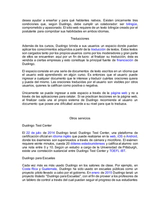 desea ayudar a enseñar y para qué hablantes nativos. Existen únicamente tres
condiciones que, según Duolingo, debe cumplir un colaborador: ser bilingüe,
comprometido y apasionado. El sitio web requiere de un texto bilingüe creado por el
postulante para comprobar sus habilidades en ambos idiomas.
Traducciones
Además de los cursos, Duolingo brinda a sus usuarios un espacio donde puedan
aplicar los conocimientos adquiridos a partir de la traducción de textos. Estos textos
son cargados tanto por los propios usuarios como por los moderadores y gran parte
de ellos se encuentran aquí por un fin de lucro: al finalizar su traducción, ésta es
vendida a ciertas empresas y esto constituye la principal fuente de financiación de
Duolingo.
El espacio consiste en una serie de documentos de texto escritos en un idioma que
el usuario está aprendiendo en algún curso. Es entonces que el usuario puede
ingresar a cualquier documento que le interese y traducir cuántas oraciones quiera
y pueda del mismo. Las oraciones traducidas por el usuario son visibles por otros
usuarios, quienes la califican como positiva o negativa.
Únicamente se puede ingresar a este espacio a través de la página web y no a
través de las aplicaciones para celular. Si se practican lecciones en la página web,
al finalizar cada una el propio sistema de Duolingo recomienda al usuario un
documento que posee una dificultad acorde a su nivel para que lo traduzca.
Otros servicios
Duolingo Test Center
El 22 de julio de 2014 Duolingo lanzó Duolingo Test Center, una plataforma de
certificación oficial en idioma inglés que puede realizarse en la web, iOS o Android,
donde los éxamenes son supervisados a través de cámara y micrófono. El exámen
requiere veinte minutos, cuesta 20 dólares estadounidenses y califica al alumno con
una nota entre 0 y 10. Según un estudio a cargo de la Universidad de Pittsburgh,
existe una correlación sustancial entre Duolingo Test Center y TOEFL iBT.
Duolingo para Escuelas
Cada vez más es más usado Duolingo en los salones de clase. Por ejemplo, en
Costa Rica y Guatemala, Duolingo ha sido usado en escuelas públicas como un
proyecto piloto llevado a cabo por el gobierno. En enero de 2015 Duolingo lanzó un
proyecto titulado "Duolingo para Escuelas", con el fin de proveer a los profesores de
un tablero de control a través del cual puedan seguir el progreso de sus estudiantes
 