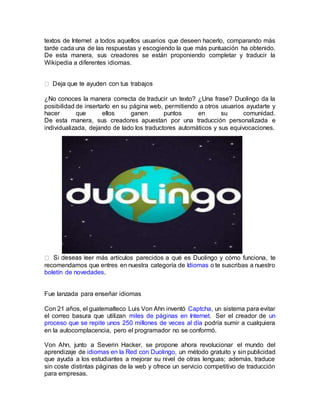 textos de Internet a todos aquellos usuarios que deseen hacerlo, comparando más
tarde cada una de las respuestas y escogiendo la que más puntuación ha obtenido.
De esta manera, sus creadores se están proponiendo completar y traducir la
Wikipedia a diferentes idiomas.
¿No conoces la manera correcta de traducir un texto? ¿Una frase? Duolingo da la
posibilidad de insertarlo en su página web, permitiendo a otros usuarios ayudarte y
hacer que ellos ganen puntos en su comunidad.
De esta manera, sus creadores apuestan por una traducción personalizada e
individualizada, dejando de lado los traductores automáticos y sus equivocaciones.
er más artículos parecidos a qué es Duolingo y cómo funciona, te
recomendamos que entres en nuestra categoría de Idiomas o te suscribas a nuestro
boletín de novedades.
Fue lanzada para enseñar idiomas
Con 21 años, el guatemalteco Luis Von Ahn inventó Captcha, un sistema para evitar
el correo basura que utilizan miles de páginas en Internet. Ser el creador de un
proceso que se repite unos 250 millones de veces al día podría sumir a cualquiera
en la autocomplacencia, pero el programador no se conformó.
Von Ahn, junto a Severin Hacker, se propone ahora revolucionar el mundo del
aprendizaje de idiomas en la Red con Duolingo, un método gratuito y sin publicidad
que ayuda a los estudiantes a mejorar su nivel de otras lenguas; además, traduce
sin coste distintas páginas de la web y ofrece un servicio competitivo de traducción
para empresas.
 
