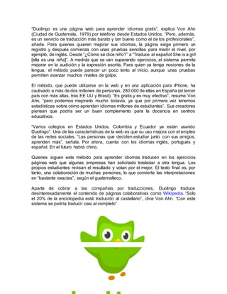 “Duolingo es una página web para aprender idiomas gratis”, explica Von Ahn
(Ciudad de Guatemala, 1979) por teléfono desde Estados Unidos. “Pero, además,
es un servicio de traducción más barato y tan bueno como el de los profesionales”,
añade. Para quienes quieren mejorar sus idiomas, la página exige primero un
registro y después comienza con unas pruebas sencillas para medir el nivel, por
ejemplo, de inglés. Desde “¿Cómo se dice niño?” a “Traduce al español She is a girl
[ella es una niña]”. A medida que se van superando ejercicios, el sistema permite
mejorar en la audición y la expresión escrita. Para quien ya tenga nociones de la
lengua, el método puede parecer un poco lento al inicio, aunque unas pruebas
permiten avanzar muchos niveles de golpe.
El método, que puede utilizarse en la web y en una aplicación para iPhone, ha
cautivado a más de dos millones de personas, 280.000 de ellas en España (el tercer
país con más altas, tras EE UU y Brasil). “Es gratis y es muy efectivo”, resume Von
Ahn, “pero podemos mejorarlo mucho todavía, ya que por primera vez tenemos
estadísticas sobre cómo aprenden idiomas millones de estudiantes”. Sus creadores
piensan que podría ser un buen complemento para la docencia en centros
educativos.
“Varios colegios en Estados Unidos, Colombia y Ecuador ya están usando
Duolingo”. Una de las características de la web es que su uso mejora con el empleo
de las redes sociales. “Las personas que deciden estudiar junto con sus amigos,
aprenden más”, señala. Por ahora, cuenta con los idiomas inglés, portugués y
español. En el futuro habrá chino.
Quienes siguen este método para aprender idiomas traducen en los ejercicios
páginas web que algunas empresas han solicitado trasladar a otra lengua. Los
propios estudiantes revisan el resultado y votan por el mejor. El texto final es, por
tanto, una colaboración de muchas personas, lo que convierte las interpretaciones
en “bastante exactas”, según el guatemalteco.
Aparte de cobrar a las compañías por traducciones, Duolingo traduce
desinteresadamente el contenido de páginas colaborativas como Wikipedia. “Solo
el 20% de la enciclopedia está traducido al castellano”, dice Von Ahn. “Con este
sistema se podría traducir casi al completo”
 