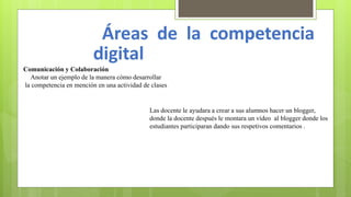 Áreas de la competencia
digital
Comunicación y Colaboración
Anotar un ejemplo de la manera cómo desarrollar
la competencia en mención en una actividad de clases
Las docente le ayudara a crear a sus alumnos hacer un blogger,
donde la docente después le montara un vídeo al blogger donde los
estudiantes participaran dando sus respetivos comentarios .
 