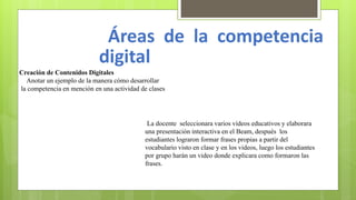 Áreas de la competencia
digital
Creación de Contenidos Digitales
Anotar un ejemplo de la manera cómo desarrollar
la competencia en mención en una actividad de clases
La docente seleccionara varios vídeos educativos y elaborara
una presentación interactiva en el Beam, después los
estudiantes lograron formar frases propias a partir del
vocabulario visto en clase y en los videos, luego los estudiantes
por grupo harán un video donde explicara como formaron las
frases.
 