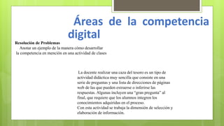 Áreas de la competencia
digitalResolución de Problemas
Anotar un ejemplo de la manera cómo desarrollar
la competencia en mención en una actividad de clases
La docente realizar una caza del tesoro es un tipo de
actividad didáctica muy sencilla que consiste en una
serie de preguntas y una lista de direcciones de páginas
web de las que pueden extraerse o inferirse las
respuestas. Algunas incluyen una “gran pregunta” al
final, que requiere que los alumnos integren los
conocimientos adquiridas en el proceso.
Con esta actividad se trabaja la dimensión de selección y
elaboración de información.
 