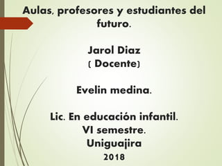 Aulas, profesores y estudiantes del
futuro.
Jarol Diaz
( Docente)
Evelin medina.
Lic. En educación infantil.
VI semestre.
Uniguajira
2018
 