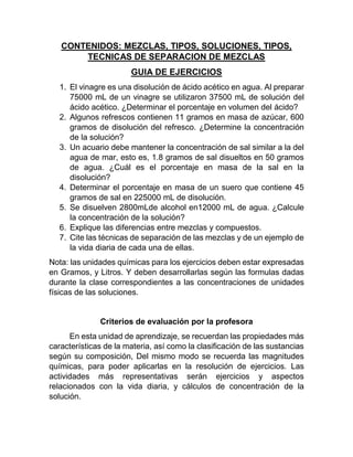 CONTENIDOS: MEZCLAS, TIPOS, SOLUCIONES, TIPOS,
TECNICAS DE SEPARACION DE MEZCLAS
GUIA DE EJERCICIOS
1. El vinagre es una disolución de ácido acético en agua. Al preparar
75000 mL de un vinagre se utilizaron 37500 mL de solución del
ácido acético. ¿Determinar el porcentaje en volumen del ácido?
2. Algunos refrescos contienen 11 gramos en masa de azúcar, 600
gramos de disolución del refresco. ¿Determine la concentración
de la solución?
3. Un acuario debe mantener la concentración de sal similar a la del
agua de mar, esto es, 1.8 gramos de sal disueltos en 50 gramos
de agua. ¿Cuál es el porcentaje en masa de la sal en la
disolución?
4. Determinar el porcentaje en masa de un suero que contiene 45
gramos de sal en 225000 mL de disolución.
5. Se disuelven 2800mLde alcohol en12000 mL de agua. ¿Calcule
la concentración de la solución?
6. Explique las diferencias entre mezclas y compuestos.
7. Cite las técnicas de separación de las mezclas y de un ejemplo de
la vida diaria de cada una de ellas.
Nota: las unidades químicas para los ejercicios deben estar expresadas
en Gramos, y Litros. Y deben desarrollarlas según las formulas dadas
durante la clase correspondientes a las concentraciones de unidades
físicas de las soluciones.
Criterios de evaluación por la profesora
En esta unidad de aprendizaje, se recuerdan las propiedades más
características de la materia, así como la clasificación de las sustancias
según su composición, Del mismo modo se recuerda las magnitudes
químicas, para poder aplicarlas en la resolución de ejercicios. Las
actividades más representativas serán ejercicios y aspectos
relacionados con la vida diaria, y cálculos de concentración de la
solución.
 