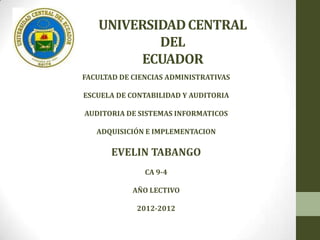 UNIVERSIDAD CENTRAL
           DEL
        ECUADOR
FACULTAD DE CIENCIAS ADMINISTRATIVAS

ESCUELA DE CONTABILIDAD Y AUDITORIA

AUDITORIA DE SISTEMAS INFORMATICOS

   ADQUISICIÓN E IMPLEMENTACION

       EVELIN TABANGO
               CA 9-4

            AÑO LECTIVO

             2012-2012
 