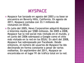    Myspace fue lanzado en agosto del 2003 y su base se
    encuentra en Beverly Hills, California. En agosto de
    2011,...