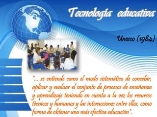 Unesco (1984)
“... se entiende como el modo sistemático de concebir,
aplicar y evaluar el conjunto de procesos de enseñanza
y aprendizaje teniendo en cuenta a la vez los recursos
técnicos y humanos y las interacciones entre ellos, como
forma de obtener una más efectiva educación“.
 