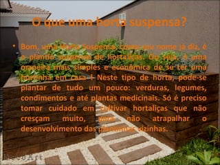 O que uma horta suspensa?
• Bom, uma Horta Suspensa, como seu nome já diz, é
  o plantio suspenso de hortaliças. Ou seja, é uma
  maneira mais simples e econômica de se ter uma
  hortinha em casa ! Neste tipo de horta, pode-se
  plantar de tudo um pouco: verduras, legumes,
  condimentos e até plantas medicinais. Só é preciso
  tomar cuidado em cultivar hortaliças que não
  cresçam muito, para não atrapalhar o
  desenvolvimento das plantinhas vizinhas.
 