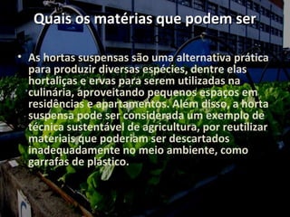 Quais os matérias que podem ser
               usados
• As hortas suspensas são uma alternativa prática
  para produzir diversas espécies, dentre elas
  hortaliças e ervas para serem utilizadas na
  culinária, aproveitando pequenos espaços em
  residências e apartamentos. Além disso, a horta
  suspensa pode ser considerada um exemplo de
  técnica sustentável de agricultura, por reutilizar
  materiais que poderiam ser descartados
  inadequadamente no meio ambiente, como
  garrafas de plástico.
 