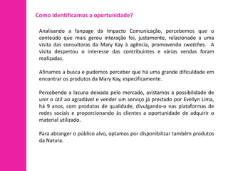 Como identificamos a oportunidade?

 Analisando a fanpage da Impacto Comunicação, percebemos que o
 conteúdo que mais gerou interação foi, justamente, relacionado a uma
 visita das consultoras da Mary Kay à agência, promovendo swatches. A
 visita despertou o interesse das contribuintes e várias vendas foram
 realizadas.

 Afinamos a busca e pudemos perceber que há uma grande dificuldade em
 encontrar os produtos da Mary Kay, especificamente.

 Percebendo a lacuna deixada pelo mercado, avistamos a possibilidade de
 unir o útil ao agradável e vender um serviço já prestado por Evellyn Lima,
 há 9 anos, com produtos de qualidade, divulgando-o nas plataformas de
 redes sociais e proporcionando às clientes a oportunidade de adquirir o
 material utilizado.

 Para abranger o público alvo, optamos por disponibilizar também produtos
 da Natura.
 