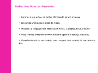Evellyn Lima Make Up - Resultados


   • Abrimos a loja virtual na tanlup oferecendo alguns serviços;

   • Lançamos um blog com dicas de moda;

   • Iniciamos a fanpage e em menos de 6 horas, já alcançamos 62 “curtir”;

   • Duas clientes entraram em contato para agendar o serviço prestado;

   • Uma cliente entrou em contato para comprar uma sombra da marca Mary
   Kay.
 