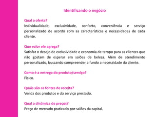 Identificando o negócio

Qual a oferta?
Individualidade, exclusividade, conforto, conveniência e serviço
personalizado de acordo com as características e necessidades de cada
cliente.

Que valor ele agrega?
Satisfaz o desejo de exclusividade e economia de tempo para as clientes que
não gostam de esperar em salões de beleza. Além de atendimento
personalizado, buscando compreender a fundo a necessidade da cliente.

Como é a entrega do produto/serviço?
Físico.

Quais são as fontes de receita?
Venda dos produtos e do serviço prestado.

Qual a dinâmica de preços?
Preço de mercado praticado por salões da capital.
 