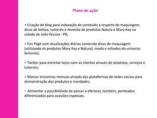 Plano de ação


• Criação de blog para indexação de conteúdo a respeito de maquiagem,
dicas de beleza, tutoriais e revenda de produtos Natura e Mary Kay na
cidade de João Pessoa - PB;

• Fan Page com atualizações diárias contendo dicas de maquiagem
(utilizando os produtos Mary Kay e Natura), moda e achados do universo
feminino;

• Twitter para estreitar laços com as clientes através de produtos, serviços e
tutoriais;

• Marcar encontros mensais através das plataformas de redes sociais para
demonstração dos produtos e novidades;

• Alimentar a possibilidade de passar a oferecer, também, penteados
diferenciados para ocasiões especiais.
 