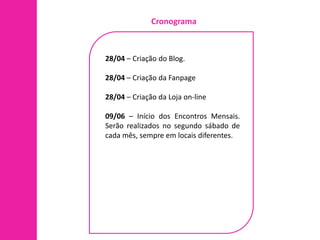 Cronograma



28/04 – Criação do Blog.

28/04 – Criação da Fanpage

28/04 – Criação da Loja on-line

09/06 – Início dos Encontros Mensais.
Serão realizados no segundo sábado de
cada mês, sempre em locais diferentes.
 