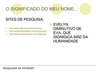 O SIGNIFICADO DO MEU NOME... SITES DE PESQUISA: http://www.ebb.com.br/nomes.php http://www.linkdobebe.com.br/nomes/boys/a.htm http://www.listadenomes.com.br/pesquisa-de-nomes/ EVELYN: DIMINUTIVO DE EVA, QUE SIGNIGICA MÃE DA HUMANIDADE PESQUISAR NA INTERNET 
