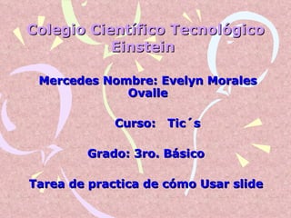 Colegio Científico Tecnológico Einstein   Mercedes Nombre: Evelyn Morales Ovalle Curso:  Tic´s Grado: 3ro. Básico  Tarea de practica de cómo Usar slide   
