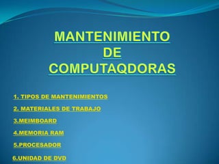 1. TIPOS DE MANTENIMIENTOS
2. MATERIALES DE TRABAJO
3.MEIMBOARD
4.MEMORIA RAM
5.PROCESADOR
6.UNIDAD DE DVD

 