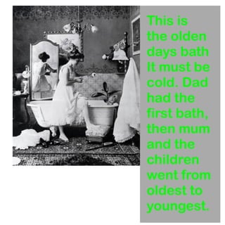 This is 
the olden 
days bath 
It must be 
cold. Dad 
had the 
first bath, 
then mum 
and the 
children 
went from 
oldest to 
youngest. 
 
