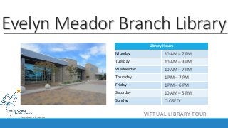 Evelyn Meador Branch Library 
Library Hours 
Monday 
Tuesday 
Wednesday 
Thursday 
Friday 
Saturday 
Sunday 
10 AM – 7 PM 
10 AM – 9 PM 
10 AM – 7 PM 
1 PM – 7 PM 
1 PM – 6 PM 
10 AM – 5 PM 
CLOSED 
VIRTUAL LIBRARY TOUR 
 