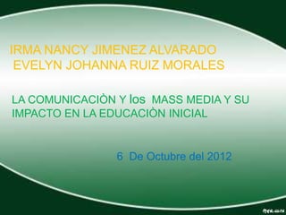 IRMA NANCY JIMENEZ ALVARADO
 EVELYN JOHANNA RUIZ MORALES

LA COMUNICACIÒN Y los MASS MEDIA Y SU
IMPACTO EN LA EDUCACIÒN INICIAL


                6 De Octubre del 2012
 