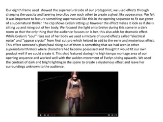 Our eighth frame used showed the supernatural side of our protagonist, we used effects through
changing the opacity and layering two clips over each other to create a ghost like appearance. We felt
it was important to feature something supernatural like this in the opening sequence to fit our genre
of a supernatural thriller. The clip shows Evelyn sitting up however the effect makes it look as if she is
sitting up and rising out of her body. We focused the light onto Evelyn during this scene in a dark
room so that the only thing that the audience focuses on is her, this also adds for dramatic effect.
While Evelyn’s “soul” rises out of her body we used a mixture of sound effects called “electrical
noise” and “appear crystal” from final cut pro which helped to add to the eerie and mysterious effect.
This effect someone's ghost/soul rising out of them is something that we had seen in other
supernatural thrillers where characters had become possessed and thought it would fit our own
product well if we could create it. This shot featured during the high tempo montage area of our
opening sequence and worked well with the sudden movement of Evelyn sitting upwards. We used
the contrast of dark and bright lighting in the scene to create a mysterious effect and leave her
surroundings unknown to the audience.
 