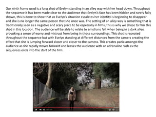 Our ninth frame used is a long shot of Evelyn standing in an alley way with her head down. Throughout
the sequence it has been made clear to the audience that Evelyn’s face has been hidden and rarely fully
shown, this is done to show that as Evelyn’s situation escalates her identity is beginning to disappear
and she is no longer the same person that she once was. The setting of an alley way is something that is
traditionally seen as a negative and scary place to be especially in films, this is why we chose to film this
shot in this location. The audience will be able to relate to emotions felt when being in a dark alley,
provoking a sense of worry and mistrust from being in those surroundings. This shot is repeated
throughout the sequence but with Evelyn standing at different distances from the camera creating the
effect that she is jumping forward closer and closer to the camera. This creates panic amongst the
audience as she rapidly moves forward and leaves the audience with an adrenaline rush as the
sequences ends into the start of the film.
 