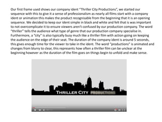 Our first frame used shows our company ident “Thriller City Productions”, we started our
sequence with this to give it a sense of professionalism as nearly all films start with a company
ident or animation this makes the product recognisable from the beginning that it is an opening
sequence. We decided to keep our ident simple in black and white and felt that is was important
to not overcomplicate it to ensure viewers aren't confused by our production company. The word
“thriller” tells the audience what type of genre that our production company specialise in.
Furthermore, a “city” is also typically busy much like a thriller film with action going on keeping
the audience on the edge of their seat. The duration of the company ident is around 5 seconds,
this gives enough time for the viewer to take in the ident. The word “productions” is animated and
changes from blurry to clear, this represents how often a thriller film can be unclear at the
beginning however as the duration of the film goes on things begin to unfold and make sense.
 