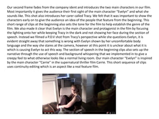 Our second frame fades from the company ident and introduces the two main characters in our film.
Most importantly it gives the audience their first sight of the main character “Evelyn” and what she
sounds like. This shot also introduces her carer called Tracy. We felt that it was important to show the
characters early on to give the audience an idea of the people that feature from the beginning. This
short range of clips at the beginning also sets the tone for the film to help establish the genre of the
film. We also made it clear that Evelyn is the main character and protagonist in the film by focusing
the lighting onto her while keeping Tracy in the dark and not showing her face during the section of
speech. Instead we filmed a P.O.V shot from Tracy’s perspective while she questions Evelyn, it is
evident straight away that something is wrong with Evelyn shown by her uncomfortable body
language and the way she stares at the camera, however at this point it is unclear about what it is
which is causing Evelyn to act this way. The section of speech in the beginning clips also sets up the
narrative through the use of speech and background whispering that we implemented in to give a
creepy feel to what otherwise looks like a normal living room. Our main character “Evelyn” is inspired
by the main character “Carrie” in the supernatural thriller film Carrie. This short sequence of clips
uses continuity editing which is an aspect like a real feature film.
 